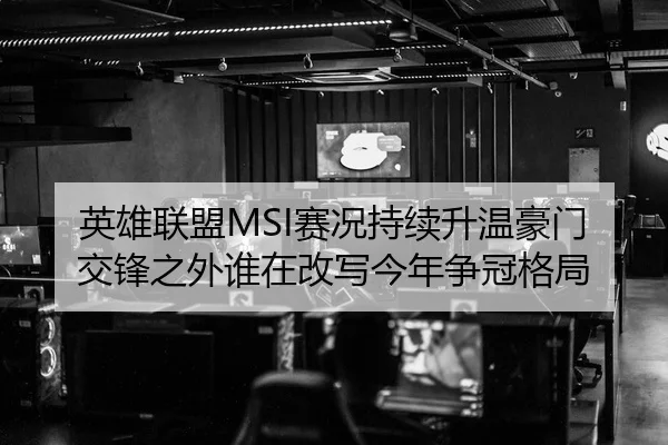 英雄联盟MSI赛况持续升温豪门交锋之外谁在改写今年争冠格局